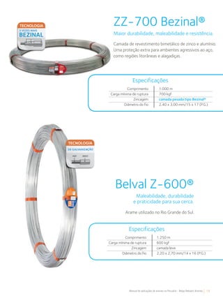 19Manual de aplicações de arames na Pecuária - Belgo Bekaert Arames
Comprimento
Carga mínima de ruptura
Zincagem
Diâmetro do fio
1.000 m
700 kgf
camada pesada tipo Bezinal®
2,40 x 3,00 mm/15 x 17 (P.G.)
Especificações
ZZ-700 Bezinal®
Maior durabilidade, maleabilidade e resistência.
Camada de revestimento bimetálico de zinco e alumínio.
Uma proteção extra para ambientes agressivos ao aço,
como regiões litorâneas e alagadiças.
Belval Z-600®
Maleabilidade, durabilidade
e praticidade para sua cerca.
Arame utilizado no Rio Grande do Sul.
Comprimento
Carga mínima de ruptura
Zincagem
Diâmetro do fio
1.250 m
600 kgf
camada leve
2,20 x 2,70 mm/14 x 16 (P.G.)
Especificações
 
