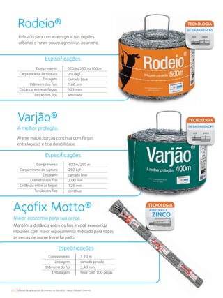 28 Manual de aplicações de arames na Pecuária - Belgo Bekaert Arames
Rodeio®
Indicado para cercas em geral nas regiões
urbanas e rurais pouco agressivas ao arame.
Varjão®
A melhor proteção.
Arame macio, torção contínua com farpas
entrelaçadas e boa durabilidade.
Comprimento
Carga mínima de ruptura
Zincagem
Diâmetro dos fios
Distância entre as farpas
Torção dos fios
500 m/250 m/100 m
250 kgf
camada Leve
1,60 mm
125 mm
alternada
Especificações
Comprimento
Carga mínima de ruptura
Zincagem
Diâmetro dos fios
Distância entre as farpas
Torção dos fios
400 m/250 m
250 kgf
camada leve
2,00 mm
125 mm
contínua
Especificações
Comprimento
Zincagem
Diâmetro do fio
Embalagem
1,20 m
camada pesada
3,40 mm
feixe com 100 peças
Especificações
Açofix Motto®
Maior economia para sua cerca.
Mantém a distância entre os fios e você economiza
mourões com maior espaçamento. Indicado para todas
as cercas de arame liso e farpado.
 