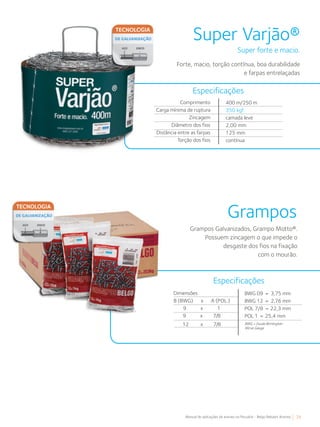 29Manual de aplicações de arames na Pecuária - Belgo Bekaert Arames
Super Varjão®
Super forte e macio.
Forte, macio, torção contínua, boa durabilidade
e farpas entrelaçadas
Comprimento
Carga mínima de ruptura
Zincagem
Diâmetro dos fios
Distância entre as farpas
Torção dos fios
400 m/250 m
350 kgf
camada leve
2,00 mm
125 mm
contínua
Especificações
Grampos
Grampos Galvanizados, Grampo Motto®.
Possuem zincagem o que impede o
desgaste dos fios na fixação
com o mourão.
Especificações
Dimensões
B (BWG) x A (POL.)
9 x 1
9 x 7/8
12 x 7/8
BWG 09 = 3,75 mm
BWG 12 = 2,76 mm
POL 7/8 = 22,3 mm
POL 1 = 25,4 mm
BWG = Escala Birminghan
Wirve Gauge
 