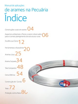 Manual de aplicações
de arames na Pecuária
Índice
Construções rurais em arame
Aspectos ambientais e físicos a serem observados
para o correto planejamento de estruturas rurais
Escolha sua Cerca
Ferramentas e Acessórios
Arames Lisos
Arame Farpado
Tela Campestre
Cerca Elétrica
Construção de Currais
Telas
Proteção contra Raios
04
06
12
20
25
34
48
54
61
72
80
6161
8080
 