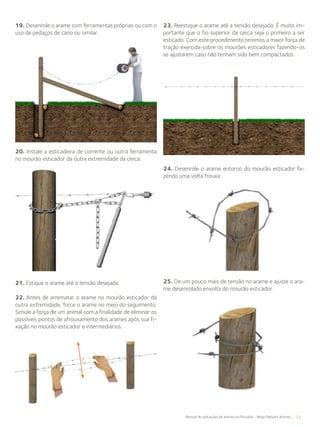 33Manual de aplicações de arames na Pecuária - Belgo Bekaert Arames
19. Desenrole o arame com ferramentas próprias ou com o
uso de pedaços de cano ou similar.
20. Instale a esticadeira de corrente ou outra ferramenta
no mourão esticador da outra extremidade da cerca.
21. Estique o arame até a tensão desejada.
22. Antes de arrematar o arame no mourão esticador da
outra extremidade, force o arame no meio do seguimento.
Simule a força de um animal com a finalidade de eliminar os
possíveis pontos de afrouxamento dos arames após sua fi-
xação no mourão esticador e intermediários.
23. Reestique o arame até a tensão desejada. É muito im-
portante que o fio superior da cerca seja o primeiro a ser
esticado. Com este procedimento teremos a maior força de
tração exercida sobre os mourões esticadores fazendo-os
se ajustarem caso não tenham sido bem compactados.
24. Desenrole o arame entorno do mourão esticador fa-
zendo uma volta frouxa.
25. De um pouco mais de tensão no arame e ajuste o ara-
me desenrolado envolta do mourão esticador.
 