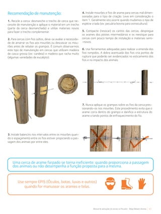 37Manual de aplicações de arames na Pecuária - Belgo Bekaert Arames
Recomendação de manutenção:
1. Recicle a cerca: desmanche o trecho de cerca que ne-
cessite de manutenção e aplique o material em um trecho
(parte da cerca desmanchada) e utilize materiais novos
para fazer o trecho complementar.
2. Para cercas com fios soltos, deve-se avaliar a necessida-
de de amarrar os fios aos mourões ou descascar os mou-
rões antes de rebater os grampos. É comum observarmos
este tipo de manutenção em cercas que utilizam madeira
de casca grossa (ex: candeia) e madeira que racha muito
(algumas variedades de eucalipto).
3. Instale balancins nos intervalos entre os mourões quan-
do o espaçamento entre os fios estiver propiciando a pas-
sagem dos animais por entre eles.
4. Instale mourões e fios de arame para cercas mal dimen-
sionadas para o tipo de criação. Leve em consideração o
item 1. Geralmente isto ocorre quando mudamos o tipo de
espécie criada (ex: pecuária bovina para ovinocultura).
5. Compacte (resocar) os cantos das cercas, despregue
os arames dos postes intermediários e os reestique para
cercas com pouco tempo de instalação e materiais semi-
-novos.
6. Use ferramentas adequadas para realizar a emenda dos
fios rompidos. A dobra acentuada dos fios cria pontos de
ruptura que poderão ser evidenciados no esticamento dos
fios e no impacto dos animais.
7. Nunca aplique os grampos sobre os fios da cerca pres-
sionando-os nos mourões. Este procedimento evita que o
arame corra dentro do grampo e danifica a estrutura do
arame criando pontos de enfraquecimento do fio.
Use sempre EPIS (Óculos, botas, luvas e outros)
quando for manusear os arames e telas.
Uma cerca de arame farpado se torna ineficiente: quando proporciona a passagem
dos animais ou não desempenha a função proposta para a mesma.
 