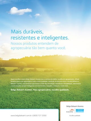 39Manual de aplicações de arames na Pecuária - Belgo Bekaert Arames
úncio
3939Manual de aplicações de arames na Pecuária - Belgo Bekaert Arames
úncio
www.belgobekaert.com.br | 0800 727 2000
Quem escolhe a marca Belgo Bekaert Arames tem a certeza da melhor escolha em agropecuária. Afinal,
levamos para o seu agronegócio toda a nossa qualidade: resultado da parceria entre a ArcelorMittal e a
Bekaert. E assim, com produtos que trazem a mais alta tecnologia, resistência e durabilidade, oferecemos
a você soluções sempre inteligentes em arames lisos, farpados, cordaços e muito mais.
Belgo Bekaert Arames. Para agropecuária, escolha qualidade.
Mais duráveis,
resistentes e inteligentes.
Nossos produtos entendem de
agropecuária tão bem quanto você.
 