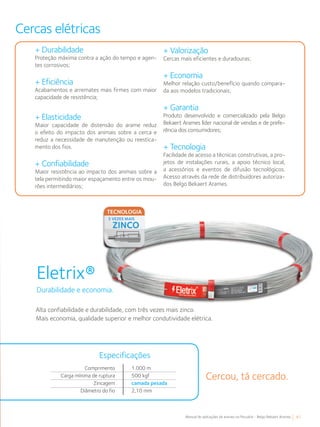 41Manual de aplicações de arames na Pecuária - Belgo Bekaert Arames
Cercas elétricas
+ Durabilidade
Proteção máxima contra a ação do tempo e agen-
tes corrosivos;
+ Eficiência
Acabamentos e arremates mais firmes com maior
capacidade de resistência;
+ Elasticidade
Maior capacidade de distensão do arame reduz
o efeito do impacto dos animais sobre a cerca e
reduz a necessidade de manutenção ou reestica-
mento dos fios.
+ Confiabilidade
Maior resistência ao impacto dos animais sobre a
tela permitindo maior espaçamento entre os mou-
rões intermediários;
+ Valorização
Cercas mais eficientes e duradouras;
+ Economia
Melhor relação custo/benefício quando compara-
da aos modelos tradicionais;
+ Garantia
Produto desenvolvido e comercializado pela Belgo
Bekaert Arames líder nacional de vendas e de prefe-
rência dos consumidores;
+ Tecnologia
Facilidade de acesso a técnicas construtivas, a pro-
jetos de instalações rurais, a apoio técnico local,
a acessórios e eventos de difusão tecnológicos.
Acesso através da rede de distribuidores autoriza-
dos Belgo Bekaert Arames.
Eletrix®
Durabilidade e economia.
Alta confiabilidade e durabilidade, com três vezes mais zinco.
Mais economia, qualidade superior e melhor condutividade elétrica.
Durabilidade e economia.
Cercou, tá cercado.
Comprimento
Carga mínima de ruptura
Zincagem
Diâmetro do fio
1.000 m
500 kgf
camada pesada
2,10 mm
Especificações
 