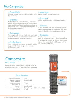 48 Manual de aplicações de arames na Pecuária - Belgo Bekaert Arames
Campestre
Cerca pronta.
Diferentes espaçamentos de fios para a criação de
animais de médio porte com economia e segurança.
Tela Campestre
+ Durabilidade
Proteção máxima contra a ação do tempo e agen-
tes corrosivos;
+ Eficiência
Malha inteligente que proporciona a melhor con-
tenção dos animais independente da idade e do
sistema produtivo. Não possui pontos de solda na
emenda dos fios o que possibilita acompanhar as
irregularidades do terreno;
+ Elasticidade
Maior capacidade de distensão da tela reduzindo o
efeito do impacto dos animais e reduzindo a neces-
sidade de manutenção ou reesticamento;
+ Confiabilidade
Maior resistência ao impacto dos animais sobre a
ela permitindo maior espaçamento entre os mou-
rões intermediários;
+ Valorização
Cercas mais eficientes e duradouras;
+ Economia
Melhor relação custo/benefício para cercas de ara-
me farpado;
+ Garantia
A tela Campestre é um produto desenvolvido e co-
mercializado pela Belgo Bekaert Arames, líder nacio-
nal de vendas e de preferência dos consumidores;
+ Tecnologia
Facilidade de acesso a técnicas construtivas, a pro-
jetos de instalações rurais, a apoio técnico local,
a acessórios e eventos de difusão tecnológicos.
Acesso através da rede de distribuidores autoriza-
dos Belgo Bekaert Arames.
Comprimento do rolo
Espaçamento entre
os fios horizontais
Espaçamento entre
os fios verticais
Zincagem
Diâmetro dos fios
Altura do rolo
50 m
6 x 10/3 x 20
20 cm
camada pesada
Ext.: 2,50 mm/Int.: 2,10 mm/Vert.: 1,90 mm
1,20 m
Especificações
 