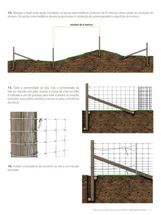 51Manual de aplicações de arames na Pecuária - Belgo Bekaert Arames
14. Marque o local onde serão instaladas as lascas intermediárias (máximo de 6 metros) observando as variações do
terreno. Os postes intermediários devem proporcionar a instalação do arame paralelo à superfície do terreno.
15. Solte a extremidade da tela. Fixe a extremidade da
tela ao mourão esticador usando a chave de charrua (não
é indicado o uso de grampos para fixar o arame no mourão
esticador, esta prática danifica o arame e reduz a eficiência
da cerca).
16. Instale a esticadeira de corrente na tela e no mourão
esticador.
máximo de 6 metros
 