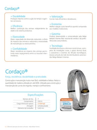 54 Manual de aplicações de arames na Pecuária - Belgo Bekaert Arames
Cordaço®
+ Durabilidade
Proteção máxima contra a ação do tempo e agen-
tes corrosivos.
+ Eficiência
Melhor contenção dos animais independente da
idade e do sistema produtivo;
+ Elasticidade
Maior capacidade de distensão reduzindo o efeito
do impacto dos animais e reduzindo a necessidade
de manutenção ou reesticamento;
+ Confiabilidade
Maior resistência ao impacto dos animais permi-
tindo maior espaçamento entre os mourões inter-
mediários;
+ Valorização
Currais mais eficientes e duradouras;
+ Economia
Melhor relação custo benefício quando comparada
aos modelos tradicionais;
+ Garantia
Produto desenvolvido e comercializado pela Belgo
Bekaert Arames líder nacional de vendas e de prefe-
rência dos consumidores;
+ Tecnologia
Facilidade de acesso a técnicas construtivas, a pro-
jetos de instalações rurais, a apoio técnico local,
a acessórios e eventos de difusão tecnológicos.
Acesso através da rede de distribuidores autoriza-
dos Belgo Bekaert Arames.
Cordaço®
Força, resistência, durabilidade e praticidade.
Construção e manutenção muito mais fácil, visibilidade e beleza. Reduz a
quantidade de madeira utilizada em até 60%. Utilizado para construção e
manutenção de currais de engorda, manejo e confinamento.
Número de fios
Comprimento
Carga mínima de ruptura
Zincagem
Diâmetro da Cordoalha
Especificações
7
250 m
2.500 kgf
camada pesada
6,40 mm
 