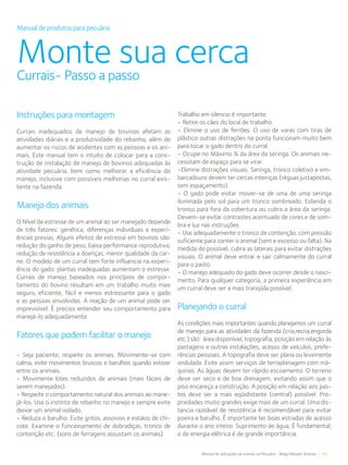 55Manual de aplicações de arames na Pecuária - Belgo Bekaert Arames
Manual de produtos para pecuária
Monte sua cercaCurrais- Passo a passo
Instruções para montagem
Currais inadequados de manejo de bovinos afetam as
atividades diárias e a produtividade do rebanho, além de
aumentar os riscos de acidentes com as pessoas e os ani-
mais. Este manual tem o intuito de colocar para a cons-
trução de instalação de manejo de bovinos adequadas ás
atividade pecuária, bem como melhorar a eficiência do
manejo, inclusive com possíveis melhorias no curral exis-
tente na fazenda.
Manejo dos animais
O Nível de estresse de um animal ao ser manejado depende
de três fatores: genética, diferenças individuais e experi-
ências previas. Alguns efeitos de estresse em bovinos são:
redução do ganho de peso; baixa performance reprodutiva;
redução de resistência a doenças, menor qualidade da car-
ne. O modelo de um curral tem forte influencia na experi-
ência do gado: plantas inadequadas aumentam o estresse.
Currais de manejo baseados nos princípios de compor-
tamento do bovino resultam em um trabalho muito mais
seguro, eficiente, fácil e menos estressante para o gado
e as pessoas envolvidas. A reação de um animal pode ser
imprevisível. È preciso entender seu comportamento para
manejá-lo adequadamente.
Fatores que podem facilitar o manejo
• Seja paciente; respeite os animais. Movimente-se com
calma, evite movimentos bruscos e barulhos quando estiver
entre os animais.
• Movimente lotes reduzidos de animais (mais fáceis de
serem manejados).
• Respeite o comportamento natural dos animais ao mane-
já-los. Use o instinto de rebanho no manejo e sempre evite
deixar um animal isolado.
• Reduza o barulho. Evite gritos, assovios e estalos de chi-
cote. Examine o funcionamento de dobradiças, tronco de
contenção etc. (sons de ferragens assustam os animais).
Trabalho em silencio é importante.
• Retire os cães do local de trabalho.
• Elimine o uso de ferrões. O uso de varas com tiras de
plástico outras distrações na ponta funcionam muito bem
para tocar o gado dentro do curral.
• Ocupe no Máximo ¾ da área da seringa. Os animais ne-
cessitam de espaço para se virar.
•Elimine distrações visuais. Seringa, tronco coletivo e em-
barcadouro devem ter cercas inteiriças (réguas justapostas,
sem espaçamento).
• O gado pode evitar mover-se de uma de uma seringa
iluminada pelo sol para um tronco sombreado. Estenda o
tronco para fora da cobertura ou cubra a área da seringa.
Devem-se evitar contrastes acentuado de cores e de som-
bra e luz nas instruções.
• Use adequadamente o tronco de contenção, com pressão
suficiente para conter o animal (sem e excesso ou falta). Na
medida do possível, cubra as laterais para evitar distrações
visuais. O animal deve entrar e sair calmamente do curral
para o pasto.
• O manejo adequado do gado deve ocorrer desde o nasci-
mento. Para qualquer categoria, a primeira experiência em
um curral deve ser a mais tranqüila possível.
Planejando o curral
As condições mais importantes quando planejamos um curral
de manejo para as atividades da fazenda (cria,recria,engorda
etc.) são: área disponível, topografia, posição em relação às
pastagens e outras instalações, acesso de veículos, prefe-
rências pessoais. A topografia deve ser plana ou levemente
ondulada. Evite assim serviços de terraplanagem com má-
quinas. As águas devem ter rápido escoamento. O terreno
deve ser seco e de boa drenagem, evitando assim que o
piso encareça a construção. A posição em relação aos pas-
tos deve ser a mais eqüidistante (central) possível. Pro-
priedades muito grandes exige mais de um curral. Uma dis-
tancia razoável de resistência é recomendável para evitar
poeira e barulho. É importante ter boas estradas de acesso
durante o ano inteiro. Suprimento de água. É fundamental;
o de energia elétrica é de grande importância.
 