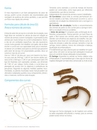 56 Manual de aplicações de arames na Pecuária - Belgo Bekaert Arames
Forma
O mais importante é um bom planejamento do setor de
serviço, porém currais circulares são recomendados pela
vantagem da ausência de cantos perdidos, o que permite
um fluxo mais rápido dos animais.
Formulas para cálculo de área (S)
Área e número de animais
A área do setor de serviço (e o corredor de circulação, caso
haja) deve ser excluída no calculo da área em relação ao
número de animais a serem manejados. A permanência dos
animais por muito tempo no curral é antiprodutiva. Assim,
a não ser em condições especificas, não são necessários
currais muito grandes. Ao trabalhar com gado, não se deve
encher o curral com sua capacidade total, pois é necessá-
rio deixar um curralete vazio para os animais que passarem
pelo setor de serviço. Em propriedades grandes, deve-se
construir mais de um curral.
Usa-se 1,90 m² de área por vaca com bezerro (ou bovi-
no com mais de 540 kg), 1,60 m² por bovino adulto sol-
teiro (270 a 540 kg) e 1,30 m² por animal jovem (até 270
kg). Em fazendas com operações variadas, use dimensão
de 1,90 m² por cabeça. Como citado, o curral deve ser
planejado de acordo com os objetivos e preferências do
pecuarista. Seguindo-se algumas medidas padrões reco-
mendadas, as plantas mostradas neste manual podem ser
alteradas e adaptadas quando a seus componentes, dimen-
sões e materiais, conforme cada situação.
Componentes dos currais
Tomando como exemplo o curral de manejo de bovinos
podem ser construídos, como regra geral, por diferentes
componentes, que são os mesmos.
Independente do número de animais a serem trabalhados.
A) Curraletes: Local onde os animais permanecem an-
tes do trabalho a ser feito. Comunicam-se entre si, com o
corredor de circulação (ou diretamente com a seringa) e o
apartadouro.
B) Corredor de circulação: Facilita o encaminhamento
dos animais do pasto ou dos currais para a seringa e tam-
bém a circulação entre os curraletes.
• Setor de serviço: É composto pela combinação de di-
ferentes componentes. Precisa permitir um bom fluxo do
gado e fácil acesso aos animais pelos funcionários para
atender com eficiência aos objetivos do trabalho. Seu pla-
nejamento deve levar em consideração fatores como: di-
reção de entrada e saída dos animais; tamanho e tipo da
seringa, tronco coletivo, tronco de contenção e balança;
localização do embarcadouro.
É fundamental que seja coberto para se trabalhar em qual-
quer clima. Um setor se serviço bem planejado é essencial
para um curral de manejo adequado à propriedade.
C) Seringa: Encaminha os animais ao tronco coletivo e/ou
embarcadouro. É recomendável que a área seja em forma de
trapézio retangular (um lado reto), semicircular ou ¾ de circulo.
Seringas em forma retangular ou de trapézio com ambos
os lados angulados dificultando o manejo, pois os animais
podem evitar entrar no tronco.
 