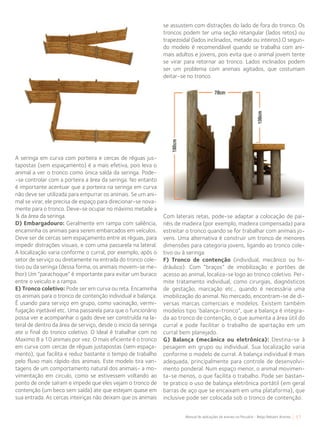 57Manual de aplicações de arames na Pecuária - Belgo Bekaert Arames
A seringa em curva com porteira e cercas de réguas jus-
tapostas (sem espaçamento) é a mais efetiva, pois leva o
animal a ver o tronco como única saída da seringa. Pode-
-se controlar com a porteira a área da seringa. No entanto
é importante acentuar que a porteira na seringa em curva
não deve ser utilizada para empurrar os animais. Se um ani-
mal se virar, ele precisa de espaço para direcionar-se nova-
mente para o tronco. Deve-se ocupar no máximo metade a
¾ da área da seringa.
D) Embargadouro: Geralmente em rampa com saliência,
encaminha os animais para serem embarcados em veículos.
Deve ser de cercas sem espaçamento entre as réguas, para
impedir distrações visuais, e com uma passarela na lateral.
A localização varia conforme o curral, por exemplo, após o
setor de serviço ou diretamente na entrada do tronco cole-
tivo ou da seringa (dessa forma, os animais movem-se me-
lhor) Um “parachoque” é importante para evitar um buraco
entre o veiculo e a rampa.
E) Tronco coletivo: Pode ser em curva ou reta. Encaminha
os animais para o tronco de contenção individual e balança.
É usando para serviço em grupo, como vacinação, vermi-
fugação injetável etc. Uma passarela para que o funcionário
possa ver e acompanhar o gado deve ser construída na la-
teral de dentro da área de serviço, desde o inicio da seringa
ate o final do tronco coletivo. O Ideal é trabalhar com no
Maximo 8 a 10 animais por vez. O mais eficiente é o tronco
em curva com cercas de réguas justapostas (sem espaça-
mento), que facilita e reduz bastante o tempo de trabalho
pelo fluxo mais rápido dos animais. Este modelo tira van-
tagens de um comportamento natural dos animais- a mo-
vimentação em circulo, como se estivessem voltando ao
ponto de onde saíram e impede que eles vejam o tronco de
contenção (um beco sem saída) ate que estejam quase em
sua entrada. As cercas inteiriças não deixam que os animais
se assustem com distrações do lado de fora do tronco. Os
troncos podem ter uma seção retangular (lados retos) ou
trapezoidal (lados inclinados, metade ou inteiros).O segun-
do modelo é recomendável quando se trabalha com ani-
mais adultos e jovens, pois evita que o animal jovem tente
se virar para retornar ao tronco. Lados inclinados podem
ser um problema com animais agitados, que costumam
deitar-se no tronco.
Com laterais retas, pode-se adaptar a colocação de pai-
néis de madeira (por exemplo, madeira compensada) para
estreitar o tronco quando se for trabalhar com animais jo-
vens. Uma alternativa é construir um tronco de menores
dimensões para categoria jovens, ligando ao tronco cole-
tivo ou à seringa.
F) Tronco de contenção (individual, mecânico ou hi-
dráulico): Com “braços” de imobilização e portões de
acesso ao animal, localiza-se logo ao tronco coletivo. Per-
mite tratamento individual, como cirurgias, diagnósticos
de gestação, marcação etc., quando é necessária uma
imobilização do animal. No mercado, encontram-se de di-
versas marcas comerciais e modelos. Existem também
modelos tipo ‘balança-tronco”, que a balança é integra-
da ao tronco de contenção, o que aumenta a área útil do
curral e pode facilitar o trabalho de apartação em um
curral bem planejado.
G) Balança (mecânica ou eletrônica): Destina-se à
pesagem em grupo ou individual. Sua localização varia
conforme o modelo de curral. A balança individual é mais
adequada, principalmente para controle de desenvolvi-
mento ponderal. Num espaço menor, o animal movimen-
ta-se menos, o que facilita o trabalho. Pode ser bastan-
te pratico o uso de balança eletrônica portátil (em geral
barras de aço que se encaixam em uma plataforma), que
inclusive pode ser colocada sob o tronco de contenção.
 