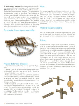 58 Manual de aplicações de arames na Pecuária - Belgo Bekaert Arames
H) Apartadouro (ou ovo): Direciona os animais para di-
ferentes curraletes após a passagem pelo setor de serviço.
I) Porteiras: Feitas de ferro ou madeira, podem ser cons-
truídas de diversos tamanhos, em geral 1,80 m de altura e
largura variável. Devem ser resistentes com dobradiças e
fechos de boa qualidade. Conforme o modelo do curral são
recomendável porteiras que se abram para os dois lados, o
que é determinado pelo modelo da dobradiça. No caso da
seringa em curva, a dobradiça deve permitir uma abertura
de 270º a 360º (¾ a uma volta completa no mínimo). É
importante saber o modelo e as dimensões da dobradiça
que será utilizada para o desenho correto de uma planta.
Construção de currais com cordoalha
Pisos
A área de serviço é concretada com acabamento semi-ás-
pero e frisos. Em terrenos arenosos, curraletes e corredor
de circulação, o piso fica ao natural, podendo ser compac-
tado com cascalho. Em terrenos argilosos, abre-se uma
caixa de 8 a 10 cm, onde é colocada uma mistura de areia
grossa e cascalho. O piso de paralelepípedos, além do risco
de acidentes, tem um custo muito mais alto que o encas-
calhamento.
Material básico necessário
Nas cercas externas e subdivisões, recomenda-se o uso
de Cordoalha de aço Cordaço, Parafuso Esticador alça
pré-formada (arremate), esteios e travamentos de madeira.
Esteios
Tradicionalmente sempre foram usados esteios em madei-
ra de lei, variando a espécie conforme a região. Em função
de custos, leis de preservação ambiental e disponibilidade,
hoje é largamente utilizado o eucalipto tratado, que subs-
titui sem nenhum problema as madeiras tradicionais. Sua
vida útil é acima de 20 anos e apresenta homogeneidade de
formas, o que evita lapidações ou acertos. Os esteios têm
normalmente 3 m de comprimento, dos quais 2 m ficam
aéreos. Recomendam-se esteios de seção circular, com di-
âmetro de 14 a 16 cm. A 10 cm do topo do esteio, abre-se
um buraco (escareamento) para encaixe do travamento
(circular: 8 cm diâmetro x 3 cm profundidade). Para um ali-
nhamento correto dos encaixes de cada lado, antes fura-se
o esteio a 15 cm do topo.
Preparo do terreno e locação
• Limpar o terreno usando trator ou o equipamento dispo-
nível.
• Localizar o eixo de serviço no sentido leste-oeste (nas-
cimento e pôr-do-sol), o que permite sombra durante a
maior parte do dia na área coberta.
• Pode se fazer um abaulamento para evitar acúmulo de água
e barro no setor de serviço. È feito de maneira que a área de
serviço fique mais alta (1% da distância) em relação à cerca
externa do curral (em curraletes de 15 m de largura = 0,15 m
de declive na altura).
• Na demarcação do curral, defina onde deve ser o em-
barcadouro (uma pequena estaca na posição de cada
esteio). Usando este ponto como referência, marcar um
segundo ponto de referência (em currais circulares, o
centro do curral). Com a planta em mãos e as distancias
especificadas, marcar as cercas externas e internas com
uma faixa de cal, por exemplo.
 