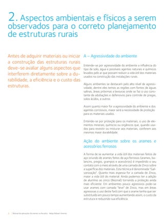 6 Manual de aplicações de arames na Pecuária - Belgo Bekaert Arames
A – Agressividade do ambiente
Entende-se por agressividade do ambiente a influência do
tipo de solo, água e possíveis agentes naturais e químicos
levados pelo ar que possam reduzir a vida útil dos materiais
usados na construção das instalações rurais.
Alguns ambientes se destacam pelo alto nível de agressi-
vidade, dentre eles temos as regiões com fontes de águas
salinas, áreas próximas a lavouras onde se faz o uso cons-
tante de adubações e defensivos para controle de pragas,
solos ácidos, e outros.
Assim quanto maior for a agressividade do ambiente e dos
agentes corrosivos, maior será a necessidade de proteção
para os materiais usados.
Entende-se por proteção para os materiais, o uso de ele-
mentos minerais, químicos ou orgânicos que, quando usa-
dos para revestir ou misturar aos materiais, conferem aos
mesmos maior durabilidade.
Ação do ambiente sobre os arames e
acessórios ferrosos
A forma de se aumentar a vida útil dos materiais feitos de
aço oriundo de arames feitos de aço ferrosos (arames, ba-
lancins, pregos, grampos e acessórios) é impedindo o seu
contato com o meio através de uma camada de Zinco sobre
a superfície dos materiais. Esta técnica é denominada “Gal-
vanização”. Quanto mais espessa for a camada de Zinco,
maior a vida útil do material. Ainda podemos ter a adição
de alumínio ao zinco (Bezinal) tornando a proteção ainda
mais eficiente. Em ambientes pouco agressivos pode-se
usar arames com camada “leve” de Zinco, mas em áreas
agressivas o uso deste fará com que o arame tenha que ser
substituído em pouco tempo aumentando assim, o custo da
estrutura e reduzindo sua eficiência.
2. Aspectos ambientais e físicos a serem
observados para o correto planejamento
de estruturas rurais
Antes de adquirir materiais ou iniciar
a construção das estruturas rurais
deve-se avaliar alguns aspectos que
interferem diretamente sobre a du-
rabilidade, a eficiência e o custo das
estruturas.
 