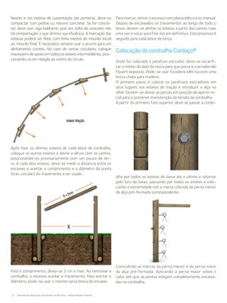 60 Manual de aplicações de arames na Pecuária - Belgo Bekaert Arames
Nestes e nos esteios de sustentação das porteiras, deve-se
compactar com pedras ou mesmo concretar. Se for concre-
tar, deve usar viga baldrame, pois em volta do concreto não
há compactação, o que diminui sua eficiência. A marcação das
estacas poderá ser feita, com linha mestre do mourão inicial
ao mourão final. É necessário sempre usar o prumo para um
alinhamento correto. No caso de cercas circulares, coloque
travesseiro de apoio em todos os esteios intermediários, posi-
cionando-os em relação ao centro do círculo.
Para marcar, retirar o excesso com plaina elétrica ou manual.
Depois de encaixados os travamentos ao longo de todo o
lance, devem-se alinhar os esteios a partir dos cantos mais
uma vez e socar para fixá-los em definitivo. Este processo é
seguido para cada lance da cerca.
Colocação da cordoalha Cordaço®
Onde for colocado o parafuso esticador, deve-se escarifi-
car o esteio do lado da rosca para que porca e a arruela não
fiquem expostas. Pode-se usar furadeira elétrica com uma
broca chata para madeira.
O primeiro passo é colocar os parafusos esticadores em
seus lugares nos esteios de tração e introduzir a alça no
olhal. Devem-se deixar as porcas em posição de aperto ini-
cial para a posterior manutenção da tensão da cordoalha.
A partir do primeiro furo superior, deve se passar a cordo-
Após fixar os últimos esteios de cada lance de cordoalha,
coloque os outros esteios e alinhe a altura com os cantos,
posicionando-os provisoriamente com um pouco de ter-
ra. A cada dois esteios, deve-se medir a distancia entre os
encaixes e acertar o comprimento e o diâmetro da ponta
(trav. circular) do travamento a ser usado.
Para o comprimento, deixa-se 2 cm a mais. Ao tencionar a
cordoalha, o excesso auxiliar o travamento. Para acertar o
diâmetro, pode-se usar o mesmo serra broca do encaixe.
alha por todos os esteios do lance ate o ultimo e retornar
pelo furo de baixo, passando por todos os esteios e colo-
cando a extremidade sob a marca colorida da perna menor
da alça pré-formada correspondente.
Coincidindo as marcas da perna menor e da perna maior
da alça pré-formada. Aplicando a perna maior sobre o
cabo até que as pontas estejam completamente encaixa-
das na cordoalha.
 