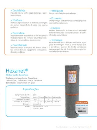 65Manual de aplicações de arames na Pecuária - Belgo Bekaert Arames
+ Durabilidade
Proteção máxima contra a ação do tempo e agen-
tes corrosivos;
+ Eficiência
Malhas que proporcionam as melhores contenções
dos animais independente da idade e do sistema
produtivo;
+ Elasticidade
Maior capacidade de distensão da tela reduzindo o
efeito do impacto dos animais e reduzindo a neces-
sidade de manutenção ou reesticamento;
+ Confiabilidade
Maior resistência ao impacto dos animais sobre a
tela permitindo maior espaçamento entre os mou-
rões intermediários;
+ Valorização
Cercas mais eficientes e duradouras;
+ Economia
Melhor relação custo benefício quando comparada
aos modelos tradicionais;
+ Garantia
Produto desenvolvido e comercializado pela Belgo
Bekaert Arames, líder nacional de vendas e de prefe-
rência dos consumidores;
+ Tecnologia
Facilidade de acesso a técnicas construtivas, a pro-
jetos de instalações rurais, a apoio técnico local,
a acessórios e eventos de difusão tecnológicos.
Acesso através da rede de distribuidores autoriza-
dos Belgo Bekaert Arames.
Tela hexagonal, econômica, flexível e de
fácil manuseio. Utilizada na criação de animais
domésticos e cercamentos em geral.
Hexanet®
Melhor custo-benefício.
Especificações
Comprimento do rolo
Tipos de telas
Dimensões da malha
Diâmetro do fio (BWG)
Zincagem
Alturas
50 m
Viveiro Pinteiro Galinheiro Mangueirão
1/2 1 2 3
24 22 18, 22 e 23 16e18
camada leve
0,80 m/1,00 m/1,20 m
1,50 m/1,80 m
 