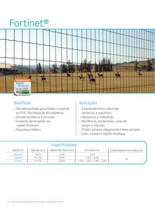 66 Manual de aplicações de arames na Pecuária - Belgo Bekaert Arames
COMPRIMENTO DO ROLO (m)
25
Fortinet®
Aplicações
• Tela eletrosoldada galvanizada e revestida
em PVC. Tecnologia de alta aderência.
• Elevada resistência à corrosão.
• Excelente desempenho em
regiões litorâneas.
• Segurança e beleza.
• Empreendimentos industriais,
comerciais e esportivos;
• Aeroportos e rodoviárias;
• Residências, condomínios, casas de
campo e chácaras;
• Clubes, parques, playgrounds e áreas de lazer;
• Lotes urbanos e regiões litorâneas.
Benefícios
Especificações
MODELOS
Medium
Special
Family
MALHA (cm)
5 x 5
5 x 10
5 x 10
DIÂMETRO FIOS (mm)
2,95
2,95
2,50
ALTURAS (m)
2,01
1,52 - 2,03
1,02 - 1,52 - 1,83 - 2,03
 