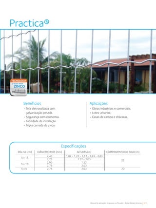 67Manual de aplicações de arames na Pecuária - Belgo Bekaert Arames
Practica®
Aplicações
• Tela eletrosoldada com
galvanização pesada.
• Segurança com economia.
• Facilidade de instalação.
• Tripla camada de zinco.
• Obras industriais e comerciais;
• Lotes urbanos;
• Casas de campo e chácaras.
Benefícios
Especificações
COMPRIMENTO DO ROLO (m)
25
20
MALHA (cm)
5 x 15
5 x 10
DIÂMETRO FIOS (mm)
2,40
2,76
2,00
2,76
2,76
ALTURAS (m)
1,02 - 1,27 - 1,57 - 1,83 - 2,03
1,57 - 2,03
1,52
2,03
2,035 x 5
 