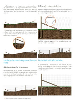 70 Manual de aplicações de arames na Pecuária - Belgo Bekaert Arames
14. Colocação dos mourões de meio – os buracos devem
ser feitos a cada 2,5 m, seguindo o alinhamento determi-
nado pelos cantos. A altura externa dos postes deve ser
sempre a mesma para tornar a cerca o mais rente possível
ao chão.
15. Pode-se utilizar viga baldrame ou mureta de cimento
embaixo da tela para evitar a entrada de animais cavadores
ou pessoas. Dessa forma, deve-se observar a altura em re-
lação à viga ou ao muro.
Instalação das telas hexagonais e de alam-
brado
a) Esticamento dos fios de sustentação
Devemos esticar um fio entre as extremidades superiores
e outro nas inferiores para apoiar/amarrar a tela. Telas com
mais de 1m de altura necessitam de mais um fio no meio.
Estes fios proporcionarão uma maior firmeza da tela.
b) Colocação e esticamento das telas
Para a instalação das Telas Hexagonais, deve-se fixá-las no
primeiro mourão e depois aos fios de sustentação com o
uso de arame galvanizado.
Esticamento das telas soldadas
a) Para a instalação e esticamento das Telas Soldadas, deve-se
fixá-las aos mourões de canto com grampos de cerca (para
mourões de madeira) ou com arame galvanizado (para mou-
rões de cimento).
As Telas Hexagonais não devem ser esticadas, apenas fixa-
das aos fios de sustentação.
 