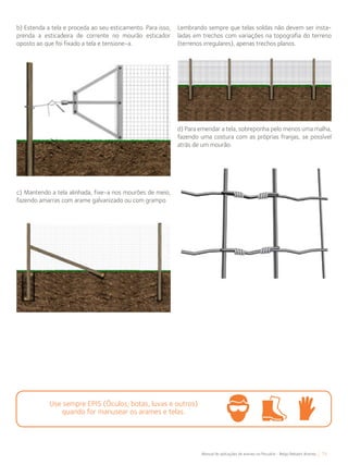 71Manual de aplicações de arames na Pecuária - Belgo Bekaert Arames
b) Estenda a tela e proceda ao seu esticamento. Para isso,
prenda a esticadeira de corrente no mourão esticador
oposto ao que foi fixado a tela e tensione-a.
c) Mantendo a tela alinhada, fixe-a nos mourões de meio,
fazendo amarras com arame galvanizado ou com grampo
Lembrando sempre que telas soldas não devem ser insta-
ladas em trechos com variações na topografia do terreno
(terrenos irregulares), apenas trechos planos.
d) Para emendar a tela, sobreponha pelo menos uma malha,
fazendo uma costura com as próprias franjas, se possível
atrás de um mourão.
Use sempre EPIS (Óculos, botas, luvas e outros)
quando for manusear os arames e telas.
 