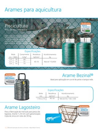 72 Manual de aplicações de arames na Pecuária - Belgo Bekaert Arames
Arames para aquicultura
Piscicultura
PVC de Alta Aderência
Fabricado com tecnologia exclusiva de
revestimento em PVC superaderente,
o que garante altíssima resistência,
mesmo na utilização em regiões mais
agressivas ou em aplicações aquáticas.
Acondicionamento
kg
Rolo de 110/600
Bitola
mm BWG
1,9 18
2,3 16
2,8 14
Comprimento
m/kg*
80
51
33
Resistência
kgf/mm2
40-55
Especificações
Arame Bezinal®
Arame Lagosteiro
Ideal para aplicação em curral de peixe e tanque rede.
Para a fabricação de manzuás para pesca de
lagostas. Arame 1,24 mm com galvanização
tripla de zinco em rolos de 30 kg.
Acondicionamento
kg
Rolo de 50 / 100 / 500
Bitola
mm
1,70 à 2,70
Resistência
kgf/mm2
40-50
Especificações
 
