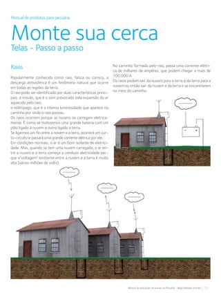 77Manual de aplicações de arames na Pecuária - Belgo Bekaert Arames
Manual de produtos para pecuária
Monte sua cercaTelas - Passo a passo
No caminho formado pelo raio, passa uma corrente elétri-
ca de milhares de ampères, que podem chegar a mais de
100.000 A.
Os raios podem sair da nuvem para a terra e da terra para a
nuvem ou então sair da nuvem e da terra e se encontrarem
no meio do caminho.
Raios
Popularmente conhecida como raio, faísca ou corisco, a
descarga atmosférica é um fenômeno natural que ocorre
em todas as regiões da terra.
O raio pode ser identificado por duas características princi-
pais: o trovão, que é o som provocado pela expansão do ar
aquecido pelo raio;
o relâmpago, que é a intensa luminosidade que aparece no
caminho por onde o raio passou.
Os raios ocorrem porque as nuvens se carregam eletrica-
mente. É como se tivéssemos uma grande bateria com um
pólo ligado à nuvem e outro ligado a terra.
Se ligarmos um fio entre a nuvem e a terra, ocorrerá um cur-
to-circuito e passará uma grande corrente elétrica por ele.
Em condições normais, o ar é um bom isolante de eletrici-
dade. Mas, quando se tem uma nuvem carregada, o ar en-
tre a nuvem e a terra começa a conduzir eletricidade por-
que a“voltagem” existente entre a nuvem e a terra é muito
alta (vários milhões de volts).
 