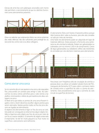 80 Manual de aplicações de arames na Pecuária - Belgo Bekaert Arames
Cercas de arme liso com palanques ancorados com morto
não permitem o seccionamento já que os rabichos funcio-
nam como aterramentos próximos.
O aterramento feito com hastes é bastante prático porque
não é preciso abrir valas ou buracos, pois elas são cravadas
no solo por meio de marretas.
Uma haste de aterramento pode ser adquirida em lojas de
materiais elétricos. Estas possuem a forma de uma canto-
neira ou de uma barra redonda. Podem ser galvanizadas ou
cobreadas com no mínimo 2,40 m de comprimento. Canos
de água galvanizados ou radiadores velhos são resistentes
às corrosões por isto são bons materiais para aterramento.
Deve-se salientar que isolamentos feitos nas cercas próximas
das redes elétricas não são suficientes para protegê-las ou
seccioná-las contra raio e ou altas voltagens.
Como aterrar uma cerca
Se no caminho de um raio aparece uma cerca, ele viaja pelos
fios, procurando um contato para atingir o solo. Ao colo-
carmos na cerca vários caminhos para o solo iremos criar
atalhos minimizando o efeito da permanência de altas vol-
tagens na cerca.
O ideal seria que todos os pontos de uma cerca fossem li-
gados a terra. Assim devemos escolher alguns pontos para
serem aterrados. Nestes pontos todos os fios da cerca de-
vem ser ligados ao aterramento.
O objetivo do aterramento é ligar os fios da cerca ao solo.
Isto pode ser conseguido se enterrarmos algum objeto me-
tálico e ligarmos este objeto aos fios da cerca por meio de
um fio ou arame metálico. O tamanho do objeto enterrado
é importante. Se ele for muito pequeno ou ficar muito na
superfície o aterramento será ineficiente.
Para áreas com freqüência alta de circulação de animais e
pessoas deve-se utilizar um isolador tubular (Cano de PVC,
mangueira de borracha, ECT) para cobrir o primeiro metro
de contato entre a superfície do solo e a ponta do ater-
ramento. Este procedimento evita que a corrente do solo
circule na superfície do terreno.
 