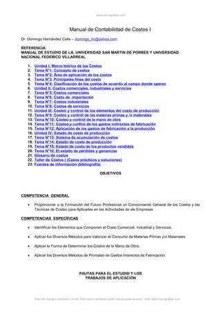 www.monografias.com




                                   Manual de Contabilidad de Costos I
Dr. Domingo Hernández Celis – domingo_hc@yahoo.com

REFERENCIA:
MANUAL DE ESTUDIO DE LA: UNIVERSIDAD SAN MARTIN DE PORRES Y UNIVERSIDAD
NACIONAL FEDERICO VILLARREAL

   1.    Unidad I: Marco teórico de los Costos
   2.    Tema N°1: Concepto de costos
   3.    Tema N°2: Área de aplicación de los costos
   4.    Tema N°3: Principales fines del costo
   5.    Tema N°4: Clasificación de los costos de acuerdo al campo donde operan
   6.    Unidad II: Costos comerciales, industriales y servicios
   7.    Tema N°5: Costos comerciales
   8.    Tema N°6: Costo de importación
   9.    Tema N°7: Costos industriales
   10.   Tema N°8: Costos de servicios
   11.   Unidad III: Costeo y control de los elementos del costo de producción
   12.   Tema N°9: Costeo y control de las materias primas y /o materiales
   13.   Tema N°10: Costeo y control de la mano de obra
   14.   Tema N°11: Costeo y control de los gastos indirectos de fabricación
   15.   Tema N°12: Aplicación de los gastos de fabricación a la producción
   16.   Unidad IV: Estado de costo de producción
   17.   Tema N°13: Sistema de acumulación de costos
   18.   Tema N°14: Estado de costo de producción
   19.   Tema N°15: Estado de costo de los productos vendidos
   20.   Tema N°16: El estado de pérdidas y ganancias
   21.   Glosario de costos
   22.   Taller de Costos I (Casos prácticos y soluciones)
   23.   Fuentes de información (bibliografía)

                                                           OBJETIVOS




COMPETENCIA GENERAL

   •     Proporcionar a la Formación del Futuro Profesional un Conocimiento General de los Costos y las
         Técnicas de Costeo para Aplicarlas en las Actividades de als Empresas

COMPETENCIAS ESPECÍFICAS

   •     Identificar los Elementos que Componen el Costo Comercial, Industrial y Servicios.

   •     Aplicar los Diversos Métodos para Valorizar el Consumo de Materias Primas y/o Materiales

   •     Aplicar la Forma de Determinar los Costos de la Mano de Obra.

   •     Aplicar los Diversos Métodos de Prorrateo de Gastos Indirectos de Fabricación.



                                           PAUTAS PARA EL ESTUDIO Y LOS
                                             TRABAJOS DE APLICACIÓN




         Para ver trabajos similares o recibir información semanal sobre nuevas publicaciones, visite www.monografias.com
 