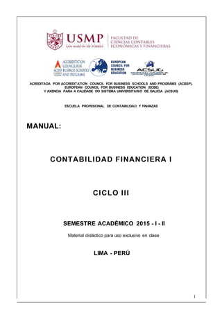 1
ACREDITADA POR ACCREDITATION COUNCIL FOR BUSINESS SCHOOLS AND PROGRAMS (ACBSP),
EUROPEAN COUNCIL FOR BUSINESS EDUCATION (ECBE)
Y AXENCIA PARA A CALIDADE DO SISTEMA UNIVERSITARIO DE GALICIA (ACSUG)
ESCUELA PROFESIONAL DE CONTABILIDAD Y FINANZAS
MANUAL:
CONTABILIDAD FINANCIERA I
CICLO III
SEMESTRE ACADÉMICO 2015 - I - II
Material didáctico para uso exclusivo en clase
LIMA - PERÚ
 