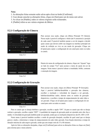 Nota: 
1. As alterações feitas somente serão salvas após clicar no botão [Confirmar]. 
2. Caso deseje cancelar as alterações feitas, clique em [Sair] para sair do menu sem salvar. 
3. Ao clicar em [Padrão], todos os valores originais serão restaurados. 
4. [Padrão] refere-se aos valores originais de fábrica. 
Dentro do menu de configuração de câmera, clique em “Ajustar” logo 
ao lado do campo “Cor” para acessar o menu de ajuste da cor da 
imagem. Neste menu é possível alterar a tonalidade, brilho, contraste 
e saturação da imagem. 
9 
5.2.1 Configuração de Câmera 
5.2.2 Configuração de Gravação 
Para os canais que se deseja habilitar a gravação, escolha a opção “ON”. Já para os canais que não se deseja 
realizar a gravação, escolha a opção “OFF”. A qualidade da imagem de gravação pode ser ajustada entre alta, boa e 
média. A velocidade de gravação também pode ser ajustada, sendo que as resoluções disponíveis são D1, HD1 e CIF. 
Neste menu é possível também escolher o modo de gravação desejado, escolher de qual canal que se deseja 
gravar o áudio, e determinar o tempo de empacotamento de cada vídeo gravado. Essa função determina o tempo de 
duração máxima de cada arquivo gravado, sendo que este tempo varia de 15 a 60 minutos. 
Após ter feito as alterações desejadas, clique em [Confirmar] para salvar as alterações feitas ou clique em [Sair] 
para retornar para o menu anterior. 
Para acessar essa seção, clique em [Menu Principal  Câmera]. 
Nessa seção é possível configurar o título (até 8 caracteres) e posição 
de cada canal. É possível também ajustar a cor da imagem e decidir 
quais canais que devem exibir sua imagem na interface principal em 
modo de exibição ao vivo ou em modo de gravação. Clique em 
[Copiar] para copiar a configuração de um canal para outro ou todos 
os canais. 
Para acessar essa seção, clique em [Menu Principal  Gravação]. 
Aqui é possível habilitar/desabilitar a gravação das câmeras, 
escolher a resolução e velocidade da imagem a ser gravada, 
habilitar/desabilitar áudio, alternar entre os modos de gravação 
disponíveis, e escolher o tempo de empacotamento de cada vídeo a 
ser gravado. Clique em [Copiar] para copiar a configuração de um 
canal para outro ou todos os canais. 
Foto 5-3 
Foto 5-4 
Foto 5-5 
 