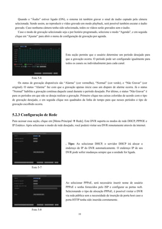 Quando o “Áudio” estiver ligado (ON), o sistema irá também gravar o sinal de áudio captado pela câmera 
selecionada. Sendo assim, ao reproduzir o vídeo gravado em modo playback, será possível também escutar o áudio 
gravado. Caso nenhuma câmera tenha sido selecionada, todos os vídeos serão gravados sem o áudio. 
Caso o modo de gravação selecionado seja o por horário programado, selecione o modo “Agenda”, e em seguida 
clique em “Ajustar” para abrir o menu de configuração de gravação por agenda. 
Esta seção permite que o usuário determine um período desejado para 
que a gravação ocorra. O período pode ser configurado igualmente para 
todos os canais ou individualmente para cada canal. 
Os status de gravação disponíveis são “Alarme” (cor vermelha), “Normal” (cor verde), e “Não Gravar” (cor 
original). O status “Alarme” faz com que a gravação apenas inicie caso um disparo de alarme ocorra. Já o status 
“Normal” habilita a gravação contínua daquele canal durante o período desejado. Por último, o status “Não Gravar” é 
para os períodos em que não se deseja realizar a gravação. Primeiro clique nas caixas coloridas de acordo com o tipo 
de gravação desejado, e em seguida clique nos quadrados da linha do tempo para que nesses períodos o tipo de 
gravação escolhido ocorra. 
5.2.3 Configuração de Rede 
Para acessar essa seção, clique em [Menu Principal  Rede]. Este DVR suporta os modos de rede DHCP, PPPOE e 
IP Estático. Após selecionar o modo de rede desejado, você poderá visitar seu DVR remotamente através da internet. 
. Tipo: Ao selecionar DHCP, o servidor DHCP irá alocar o 
endereço de IP do DVR automaticamente. O endereço IP de seu 
DVR pode sofrer mudanças sempre que a unidade for ligada. 
Ao selecionar PPPoE, será necessário inserir nome de usuário 
PPPoE e senha fornecidos pelo ISP e configurar as portas web. 
Selecionando o tipo de alocação PPPoE, é possível visitar o DVR 
via rede pública sem a necessidade de inserção de porta host caso a 
porta HTTP tenha sido inserida corretamente. 
10 
Foto 5-6 
Foto 5-7 
Foto 5-8 
 