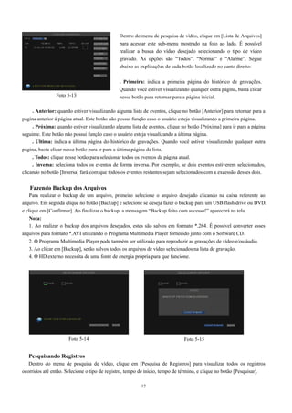 . Anterior: quando estiver visualizando alguma lista de eventos, clique no botão [Anterior] para retornar para a 
página anterior à página atual. Este botão não possui função caso o usuário esteja visualizando a primeira página. 
. Próxima: quando estiver visualizando alguma lista de eventos, clique no botão [Próxima] para ir para a página 
seguinte. Este botão não possui função caso o usuário esteja visualizando a última página. 
. Última: indica a última página do histórico de gravações. Quando você estiver visualizando qualquer outra 
página, basta clicar nesse botão para ir para a última página da lista. 
. Todos: clique nesse botão para selecionar todos os eventos da página atual. 
. Inversa: seleciona todos os eventos de forma inversa. Por exemplo, se dois eventos estiverem selecionados, 
clicando no botão [Inversa] fará com que todos os eventos restantes sejam selecionados com a excessão desses dois. 
Fazendo Backup dos Arquivos 
Para realizar o backup de um arquivo, primeiro selecione o arquivo desejado clicando na caixa referente ao 
arquivo. Em seguida clique no botão [Backup] e selecione se deseja fazer o backup para um USB flash drive ou DVD, 
e clique em [Confirmar]. Ao finalizar o backup, a mensagem “Backup feito com sucesso!” aparecerá na tela. 
Nota: 
1. Ao realizar o backup dos arquivos desejados, estes são salvos em formato *.264. É possível converter esses 
arquivos para formato *.AVI utilizando o Programa Multimedia Player fornecido junto com o Software CD. 
2. O Programa Multimedia Player pode também ser utilizado para reproduzir as gravações de vídeo e/ou áudio. 
3. Ao clicar em [Backup], serão salvos todos os arquivos de vídeo selecionados na lista de gravação. 
4. O HD externo necessita de uma fonte de energia própria para que funcione. 
Pesquisando Registros 
Dentro do menu de pesquisa de vídeo, clique em [Pesquisa de Registros] para visualizar todos os registros 
ocorridos até então. Selecione o tipo de registro, tempo de início, tempo de término, e clique no botão [Pesquisar]. 
12 
Foto 5-13 
Dentro do menu de pesquisa de vídeo, clique em [Lista de Arquivos] 
para acessar este sub-menu mostrado na foto ao lado. É possível 
realizar a busca do vídeo desejado selecionando o tipo de vídeo 
gravado. As opções são “Todos”, “Normal” e “Alarme”. Segue 
abaixo as explicações de cada botão localizado no canto direito: 
. Primeira: indica a primeira página do histórico de gravações. 
Quando você estiver visualizando qualquer outra página, basta clicar 
nesse botão para retornar para a página inicial. 
Foto 5-14 Foto 5-15 
 
