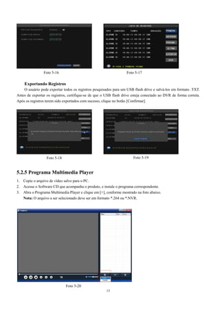 Foto 5-16 Foto 5-17 
Exportando Registros 
O usuário pode exportar todos os registros pesquisados para um USB flash drive e salvá-los em formato .TXT. 
Antes de exportar os registros, certifique-se de que o USB flash drive esteja conectado ao DVR de forma correta. 
Após os registros terem sido exportados com sucesso, clique no botão [Confirmar]. 
Foto 5-18 Foto 5-19 
5.2.5 Programa Multimedia Player 
1. Copie o arquivo de vídeo salvo para o PC. 
2. Acesse o Software CD que acompanha o produto, e instale o programa correspondente. 
3. Abra o Programa Multimedia Player e clique em [+], conforme mostrado na foto abaixo. 
Nota: O arquivo a ser selecionado deve ser em formato *.264 ou *.NVR. 
13 
Foto 5-20 
 