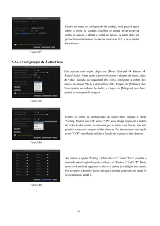 20 
5.2.7.3 Configuração de Áudio/Vídeo 
Dentro do menu de configuração de usuário, você poderá agora 
editar o nome de usuário, escolher se deseja ativar/desativar 
senha de acesso, e alterar a senha de acesso. A senha deve ser 
preenchida utilizando-se das teclas numéricas 0~9, e deve conter 
6 caracteres. 
Para acessar essa seção, clique em [Menu Principal  Sistema  
Áudio/Vídeo]. Nesta seção é possível alterar o sistema de vídeo, saída 
de vídeo, duração do sequencial (0s~300s), configurar a ordem dos 
canais, resolução VGA, e dispositivo OSD. Clique em [Volume] para 
fazer ajustes no volume do áudio, e clique em [Margem] para fazer 
ajustes nas margens da imagem. 
Foto 5-37 
Foto 5-38 
Foto 5-39 
Foto 5-40 
Dentro do menu de configuração de áudio/vídeo, marque a opção 
“Config. Ordem dos CH” como “ON” caso deseje organizar a ordem 
de exibição dos canais. Lembrando que ao ativar esta função, não será 
possível executar o sequencial das câmeras. Por isso marque esta opção 
como “OFF” caso deseje utilizar a função de sequencial das câmeras. 
Ao marcar a opção “Config. Ordem dos CH” como “ON”, escolha o 
modo de visualização desejado e clique em “Ordem CH VOUT”. Neste 
menu será possível organizar e alterar a ordem de exibição dos canais. 
Por exemplo, é possível fazer com que a câmera conectada no canal 16 
seja exibida no canal 1. 
 