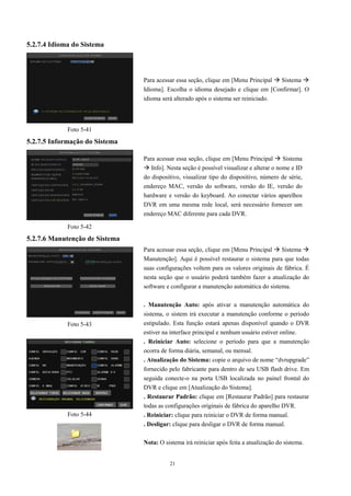 21 
5.2.7.4 Idioma do Sistema 
5.2.7.5 Informação do Sistema 
5.2.7.6 Manutenção de Sistema 
Para acessar essa seção, clique em [Menu Principal  Sistema  
Idioma]. Escolha o idioma desejado e clique em [Confirmar]. O 
idioma será alterado após o sistema ser reiniciado. 
Para acessar essa seção, clique em [Menu Principal  Sistema 
 Info]. Nesta seção é possível visualizar e alterar o nome e ID 
do dispositivo, visualizar tipo do dispositivo, número de série, 
endereço MAC, versão do software, versão do IE, versão do 
hardware e versão do keyboard. Ao conectar vários aparelhos 
DVR em uma mesma rede local, será necessário fornecer um 
endereço MAC diferente para cada DVR. 
Para acessar essa seção, clique em [Menu Principal  Sistema  
Manutenção]. Aqui é possível restaurar o sistema para que todas 
suas configurações voltem para os valores originais de fábrica. É 
nesta seção que o usuário poderá também fazer a atualização do 
software e configurar a manutenção automática do sistema. 
. Manutenção Auto: após ativar a manutenção automática do 
sistema, o sistem irá executar a manutenção conforme o período 
estipulado. Esta função estará apenas disponível quando o DVR 
estiver na interface principal e nenhum usuário estiver online. 
. Reiniciar Auto: selecione o período para que a manutenção 
ocorra de forma diária, semanal, ou mensal. 
. Atualização do Sistema: copie o arquivo de nome “dvrupgrade” 
fornecido pelo fabricante para dentro de seu USB flash drive. Em 
seguida conecte-o na porta USB localizada no painel frontal do 
DVR e clique em [Atualização do Sistema]. 
. Restaurar Padrão: clique em [Restaurar Padrão] para restaurar 
todas as configurações originais de fábrica do aparelho DVR. 
. Reiniciar: clique para reiniciar o DVR de forma manual. 
. Desligar: clique para desligar o DVR de forma manual. 
Nota: O sistema irá reiniciar após feita a atualização do sistema. 
Foto 5-41 
Foto 5-42 
Foto 5-43 
Foto 5-44 
 