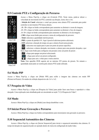 5.5 Controle PTZ e Configuração de Percurso 
Acesse o Menu Pop-Up, e clique em [Controle PTZ]. Neste menu, pode-se alterar a 
velocidade de movimento do PTZ, controlar sua direção, zoom, foco e íris. 
. Seleção de Canal: selecione o canal que possua uma câmera PTZ conectada para poder 
controlar os movimentos PTZ dessa câmera. 
. Z- / Z+: clique no botão correspondente para aumentar ou diminuir o zoom da imagem. 
. F- / F+: clique no botão correspondente para aumentar ou diminuir o foco da imagem. 
. I- / I+: clique no botão correspondente para aumentar ou diminuir a íris da imagem. 
. CRS: clique nesse botão para acessar o menu de configuração de percurso. 
. Total: selecione a quantidade total de presets. 
. PRE: o ponto de partida é 01. Aqui é possível adicionar pontos adicionais. 
. STP: selecione a duração de tempo em que a câmera ficará nesta posição. 
. : selecione essa opção para ir para um ponto de preset específico. 
. : selecione a câmera desejada, movimente a câmera para uma posição desejada, e por 
final clique neste botão para configurar esta posição como um ponto de preset . 
. : clique para apagar um preset selecionado. 
. : clique para salvar um preset configurado. 
. : clique para sair e voltar para o menu anterior. 
Nota: Este aparelho DVR suporta até no máximo 255 pontos de presets. No entanto a 
quantidade atual pode ser restrita pela câmera PTZ sendo utilizada. 
Foto 5-46 
Foto 5-47 
5.6 Modo PIP 
Acesse o Menu Pop-Up, e clique em [Modo PIP] para exibir a imagem das câmeras em modo PIP 
(Picture-in-Picture). Os modos de exibição disponíveis são 1x1 e 1x2. 
23 
5.7 Pesquisa de Vídeo 
Acesse o Menu Pop-Up, e clique em [Pesquisa de Vídeo] para poder fazer uma busca e reproduzir o vídeo 
desejado. Uma explicação mais detalhada pode ser encontrada na seção “5.2.4 Pesquisa de Vídeo”. 
5.8 Mudo 
Acesse o Menu Pop-Up, e clique em [Mudo] caso deseje desabilitar o som. 
5.9 Iniciar/Parar Gravação e Percurso 
Acesse o Menu Pop-Up, e clique nos botões correspondentes para iniciar/parar uma gravação ou percurso. 
5.10 Sequencial Automático das Câmeras 
Acesse o Menu Pop-Up, e clique em [Iniciar Sequencial] para iniciar o sequencial automático das câmeras. O 
tempo de duração do sequencial pode ser ajustado dentro do menu de configuração de áudio/vídeo. 
 