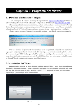 Capítulo 6: Programa Net Viewer 
6.1 Download e Instalação dos Plugins 
1. Abra o navegador IE e escreva o endereço da seguinte forma: http://endereçoIP:webport/ (substitua as 
palavras “endereçoIP” e “webport” pelo endereço IP e web port de seu DVR. Exemplo: http://192.168.1.101:8080). 
2. Se seu computador estiver conectado na internet, você será solicitado a fazer o download e instalar o ActiveX 
Control. Durante a instalação, um alarme de segurança do Windows pode aparecer e tentar bloquear a instalação 
utilizando um firewall do Windows. Nesse caso, clique na caixa para desfazer a seleção e continuar a instalação. 
3. Para os usuários do sistema Vista, deverá ser necessário configurar a autoridade do usuário, conforme abaixo: 
Nota: Se o download do aplicativo não iniciar, verifique se seu navegador está configurado com um nível de 
segurança ou configuração de firewall muito avançada. Isto impede que o download e instalação do aplicativo ocorra. 
Refira também à seção “5.2.3 Configuração de Rede” e verifique se as configurações de rede estão corretas, se as 
portas foram selecionadas corretamente, e se o ActiveX está habilitado. Caso você queira deletar a antiga IE webcam 
no sistema DVR, rode os caracteres de comando: regsvr32/udvrocx.ocx 
24 
6.2 Acessando o Net Viewer 
Após finalizada a instalação do plugin, selecione o idioma desejado (chinês e inglês são os únicos idiomas 
disponíveis), insira nome de usuário e senha, e clique em [Login]. Caso você ainda não tenha configurado uma senha 
para seu DVR, deixe este campo em branco. Verifique a seção “5.2.7.2 Configuração de Senha” para mais detalhes. 
É possível que 3 pessoas estejam online simultaneamente. 
Foto 6-1 
 