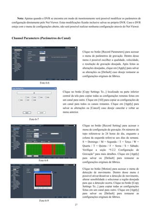 Nota: Apenas quando o DVR se encontra em modo de monitoramento será possível modificar os parâmetros de 
configuração diretamente pelo Net Viewer. Estas modificações ficarão inclusive salvas no próprio DVR. Caso o DVR 
esteja com o menu de configurações aberto, não será possível realizar nenhuma configuração através do Net Viewer. 
27 
Channel Parameters (Parâmetros do Canal) 
Clique no botão [Record Parameters] para acessar 
o menu de parâmetros de gravação. Dentro desse 
menu é possível escolher a qualidade, velocidade, 
e resolução de gravação desejada. Após feitas as 
alterações desejadas, clique em [Apply] para salvar 
as alterações ou [Default] caso deseje restaurar as 
configurações originais de fábrica. 
Clique no botão [Copy Settings To...] localizado na parte inferior 
central da tela para copiar todas as configurações remotas feitas em 
um canal para outro. Clique em [All] para copiar as configurações de 
um canal para todos os canais restantes. Clique em [Apply] para 
salvar as alterações ou [Cancel] caso deseje cancelar e voltar ao 
menu anterior. 
Foto 6-6 
Foto 6-7 
Foto 6-8 
Foto 6-9 
Clique no botão [Record Setting] para acessar o 
menu de configuração de gravação. Os números do 
topo referem-se às 24 horas do dia, enquanto a 
coluna da esquerda refere-se aos dias da semana. 
S = Domingo / M = Segunda / T = Terça / W = 
Quarta / T = Quinta / F = Sexta / S = Sábado. 
Verifique a seção “5.2.2 Configuração de 
Gravação” para mais detalhes. Clique em [Apply] 
para salvar ou [Default] para restaurar as 
configurações originais de fábrica. 
Clique no botão [Motion] para acessar o menu de 
detecção de movimento. Dentro desse menu é 
possível ativar/desativar a detecção de movimento, 
alterar sensibilidade e selecionar a região desejada 
para que a detecção ocorra. Clique no botão [Copy 
Settings To...] para copiar todas as configurações 
feitas em um canal para outro. Clique em [Apply] 
para salvar ou [Default] para restaurar as 
configurações originais de fábrica. 
 