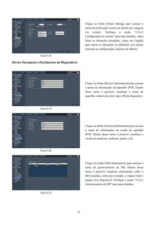 30 
Device Parameters (Parâmetros do Dispositivo) 
Clique no botão [Email Setting] para acessar o 
menu de notificação remota de alarme por imagens 
via e-mails. Verifique a seção “5.2.6.2 
Configuração de Alarme” para mais detalhes. Após 
feitas as alterações desejadas, clique em [Apply] 
para salvar as alterações ou [Default] caso deseje 
restaurar as configurações originais de fábrica. 
Clique no botão [Device Information] para acessar 
o menu de informações do aparelho DVR. Dentro 
desse menu é possível visualizar o nome do 
aparelho, número de série, tipo e ID do dispositivo. 
Foto 6-18 
Foto 6-19 
Foto 6-20 
Foto 6-21 
Clique no botão [Version Information] para acessar 
o menu de informações da versão do aparelho 
DVR. Dentro desse menu é possível visualizar a 
versão do hardware, software, painel, e IE. 
Clique no botão [Hdd Information] para acessar o 
menu de gerenciamento de HD. Dentro desse 
menu é possível visualizar informações sobre o 
HD instalado, como por exemplo, o espaço total e 
espaço livre disponível. Verifique a seção “5.2.6.1 
Gerenciamento de HD” para mais detalhes. 
 