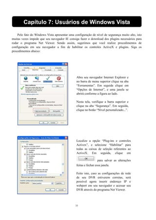Capítulo 7: Usuários de Windows Vista 
Pelo fato do Windows Vista apresentar uma configuração de nível de segurança muito alto, isto 
muitas vezes impede que seu navegador IE consiga fazer o download dos plugins necessários para 
rodar o programa Net Viewer. Sendo assim, sugerimos que você realize procedimentos de 
configuração em seu navegador a fim de habilitar os controles ActiveX e plugins. Siga os 
procedimentos abaixo: 
Abra seu navegador Internet Explorer e 
no barra de menu superior clique na aba 
“Ferramentas”. Em seguida clique em 
“Opções de Internet”, e uma janela se 
abrirá conforme a figura ao lado. 
Nesta tela, verifique a barra superior e 
clique na aba “Segurança”. Em seguida, 
clique no botão “Nível personalizado...”. 
Localize a opção “Plug-ins e controles 
Activex”, e selecione “Habilitar” para 
todas as caixas de seleção referentes ao 
ActiveX. Em seguida, clique em 
33 
para salvar as alterações 
feitas e fechar essa janela. 
Feito isto, caso as configurações de rede 
de seu DVR estiverem corretas, será 
possível agora inserir endereço IP e 
webport em seu navegador e acessar seu 
DVR através do programa Net Viewer. 
 