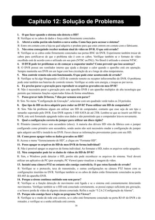 Capítulo 12: Solução de Problemas 
1. O que fazer quando o sistema não detecta o HD? 
R: Verifique se os cabos de dados e força estão firmemente conectados. 
2. Alterei a senha porém não lembro a nova senha. Como faço para acessar o sistema? 
R: Entre em contato com a loja na qual adquiriu o produto para que estes entrem em contato com o fabricante. 
3. Não estou conseguindo receber nenhum sinal de vídeo no DVR. O que está errado? 
R: Verifique se os cabos estão firmemente conectados nas portas BNC do DVR. Experimente também trocar de 
cabos para certificar-se de que o problema não é com os cabos. Verifique também se o formato de vídeo 
escolhido está de acordo com o utilizado em seu país (NTSC ou PAL). No Brasil é utilizado o sistema NTSC. 
4. O DVR pode ter problemas se ele começar a esquentar muito? Como prevenir que isso aconteça? 
R: O DVR possui um ventilador interno que ajuda a dissipar o calor quando o aparelho está em operação. 
Sempre mantenha seu DVR em um lugar com boa circulação de ar e longe de altas temperaturas. 
5. Meu controle remoto não está funcionando. O que pode estar acontecendo de errado? 
R: Verifique se há algo bloqueando o LED do controle remoto ou receptor infravermelho do DVR. O problema 
pode estar também nas baterias do controle remoto. Verifique se estão sem energia, e troque-as por novas. 
6. Eu preciso parar a gravação para reproduzir os arquivos gravados em meu DVR? 
R: Não é necessário parar a gravação pois este aparelho DVR é um aparelho multiplex de alta tecnologia que 
permite que inúmeras funções sejam todas feitas de forma simultânea. 
7. Posso gravar tudo 24 horas, 7 dias por semana sem parar? 
R: Sim. No menu “Configuração de Gravação”, selecione com um quadrado verde todos os 24 períodos. 
8. Que tipo de HD eu devo adquirir para rodar no DVR? Posso utilizar um HD de computador? 
R: Sim. Não há problema algum em utilizar um HD de computador, contanto que esse seja de um tipo e 
tamanho suportado pelo DVR. Este DVR suporta 1 HD SATA de até 2TB. Lembre-se que ao inserir um HD no 
DVR, este será formatado apagando todos seus dados e não permitindo que o computador leia-os novamente. 
9. Qual a configuração correta do jumper para utilizar um disco rígido? 
R: Primário (master) único sem secundário (slave). A maioria dos drivers HD vêm da fábrica com o jumper 
configurado como primário sem secundário, sendo assim não será necessário mudar a configuração do jumper 
após adquirir um HD e instalá-lo no DVR. Favor checar as informações provenientes junto com seu HD. 
10. Como posso apagar todos os dados gravados no HD? 
R: Acesse o menu “Gerenciamento de HD”, e clique em “Formatar HD”. 
11. Posso apagar os arquivos do HD de meu DVR de forma individual? 
R: Não é possível apagar os arquivos de forma individual. Ao formatar o HD, todos os arquivos serão apagados. 
12. Meu computador pode ler os dados de vídeos do HD do DVR? 
R: Sim, o Windows pode detectar o HD, porém não pode reconhecer os arquivos do sistema. Você deverá 
utilizar um aplicativo de PC (por exemplo, PC Viewer) para visualizar a imagem de vídeo. 
13. Instalei uma câmera PTZ no entanto não consigo controlá-la. O que estou fazendo de errado? 
R: Verifique se o protocolo, taxa de transmissão, e outras configurações na câmera PTZ batem com as 
configurações inseridas no DVR. Verifique também se os cabos de dados estão firmemente conectados na porta 
RS-485 do aparelho DVR. 
14. Porque a sirene continua emitindo som sem parar? 
R: Verifique se a função detecção de movimento está ligada e se o sistema está constantemente detectando 
movimentos. Verifique também se o HD está conectado corretamente, se possui espaço suficiente pra gravação, 
e se houve perda de vídeo de alguma câmera conectada. Refira a seção “5.2.6.2 Configuração de Alarme”. 
15. Porque não consigo fazer o login no programa Net Viewer? 
R: Verifique se o modo de rede está correto, se o cabo está firmemente conectado na porta RJ-45 do DVR e do 
roteador, e verifique se a senha utilizada está correta. 
38 
 