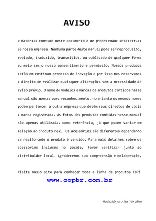 AVISO 
O material contido neste documento é de propriedade intelectual 
de nossa empresa. Nenhuma parte deste manual pode ser reproduzido, 
copiado, traduzido, transmitido, ou publicado de qualquer forma 
ou meio sem o nosso consentimento e permissão. Nossos produtos 
estão em contínuo processo de inovação e por isso nos reservamos 
o direito de realizar quaisquer alterações sem a necessidade de 
aviso prévio. O nome de modelos e marcas de produtos contidos nesse 
manual são apenas para reconhecimento, no entanto os mesmos nomes 
podem pertencer a outra empresa que detém seus direitos de cópia 
e marca registrada. As fotos dos produtos contidas nesse manual 
são apenas utilizadas como referência, já que podem variar em 
relação ao produto real. Os acessórios são diferentes dependendo 
da região onde o produto é vendido. Para mais detalhes sobre os 
acessórios inclusos no pacote, favor verificar junto ao 
distribuidor local. Agradecemos sua compreensão e colaboração. 
Visite nosso site para conhecer toda a linha de produtos COP! 
www.copbr.com.br 
36 
T r a d u zido por Alan Yao Chien 
