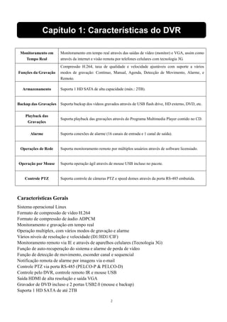 Capítulo 1: Características do DVR 
2 
Monitoramento em 
Tempo Real 
Monitoramento em tempo real através das saídas de vídeo (monitor) e VGA, assim como 
através da internet e visão remota por telefones celulares com tecnologia 3G. 
Funções da Gravação 
Compressão H.264, taxa de qualidade e velocidade ajustáveis com suporte a vários 
modos de gravação: Contínuo, Manual, Agenda, Detecção de Movimento, Alarme, e 
Remoto. 
Armazenamento Suporta 1 HD SATA de alta capacidade (máx.: 2TB). 
Backup das Gravações Suporta backup dos vídeos gravados através de USB flash drive, HD externo, DVD, etc. 
Playback das 
Gravações 
Suporta playback das gravações através do Programa Multimedia Player contido no CD. 
Alarme Suporta conexões de alarme (16 canais de entrada e 1 canal de saída). 
Operações de Rede Suporta monitoramento remoto por múltiplos usuários através de software licensiado. 
Operação por Mouse Suporta operação ágil através de mouse USB incluso no pacote. 
Controle PTZ Suporta controle de câmeras PTZ e speed domes através da porta RS-485 embutida. 
Características Gerais 
Sistema operacional Linux 
Formato de compressão de vídeo H.264 
Formato de compressão de áudio ADPCM 
Monitoramento e gravação em tempo real 
Operação multiplex, com vários modos de gravação e alarme 
Vários níveis de resolução e velocidade (D1/HD1/CIF) 
Monitoramento remoto via IE e através de aparelhos celulares (Tecnologia 3G) 
Função de auto-recuperação do sistema e alarme de perda de vídeo 
Função de detecção de movimento, esconder canal e sequencial 
Notificação remota de alarme por imagens via e-mail 
Controle PTZ via porta RS-485 (PELCO-P & PELCO-D) 
Controle pelo DVR, controle remoto IR e mouse USB 
Saída HDMI de alta resolução e saída VGA 
Gravador de DVD incluso e 2 portas USB2.0 (mouse e backup) 
Suporta 1 HD SATA de até 2TB 
 