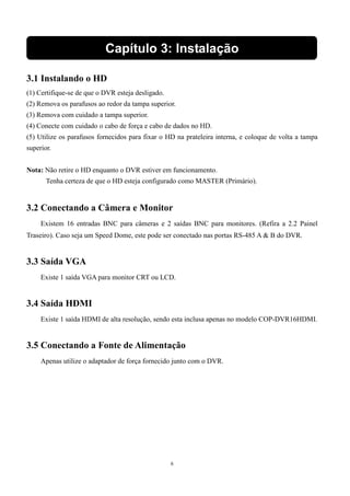 Capítulo 3: Instalação 
3.1 Instalando o HD 
(1) Certifique-se de que o DVR esteja desligado. 
(2) Remova os parafusos ao redor da tampa superior. 
(3) Remova com cuidado a tampa superior. 
(4) Conecte com cuidado o cabo de força e cabo de dados no HD. 
(5) Utilize os parafusos fornecidos para fixar o HD na prateleira interna, e coloque de volta a tampa 
superior. 
Nota: Não retire o HD enquanto o DVR estiver em funcionamento. 
Tenha certeza de que o HD esteja configurado como MASTER (Primário). 
3.2 Conectando a Câmera e Monitor 
Existem 16 entradas BNC para câmeras e 2 saídas BNC para monitores. (Refira a 2.2 Painel 
Traseiro). Caso seja um Speed Dome, este pode ser conectado nas portas RS-485 A  B do DVR. 
6 
3.3 Saída VGA 
Existe 1 saída VGA para monitor CRT ou LCD. 
3.4 Saída HDMI 
Existe 1 saída HDMI de alta resolução, sendo esta inclusa apenas no modelo COP-DVR16HDMI. 
3.5 Conectando a Fonte de Alimentação 
Apenas utilize o adaptador de força fornecido junto com o DVR. 
 