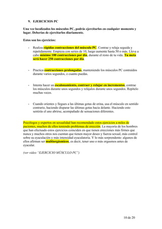 9. EJERCICIOS PC

Una vez localizados los músculos PC, podrás ejercitarlos en cualquier momento y
lugar. Deberías de ejercitarlos diariamente.

Estos son los ejercicios:

   -   Realiza rápidas contracciones del músculo PC. Contrae y relaja seguida y
       repetidamente. Empieza con series de 10, luego aumente hasta 50 o más. Lleva a
       cabo mínimo 100 contracciones por día, durante el resto de tu vida. Tu meta
       será hacer 250 contracciones por día.


   -   Practica contracciones prolongadas, manteniendo los músculos PC contraídos
       durante varios segundos, o cuanto puedas.


   -   Intenta hacer un escalonamiento, contraer y relajar en incrementos, contrae
       los músculos durante unos segundos y relájalos durante unos segundos. Repítelo
       muchas veces.


   -   Cuando orientes y llegues a las últimas gotas de orina, usa el músculo en sentido
       contrario, haciendo disparar las últimas gotas hacia delante. Haciendo esto
       sentirás el ano abrirse, acompañado de sensaciones diferentes.


Psicólogos y expertos en sexualidad han recomendado estos ejercicios a miles de
pacientes, muchos de ellos teniendo problemas de erección. La mayoría de los hombres
que han efectuado estos ejercicios coinciden en que tienen erecciones más firmes que
nunca y muchos otros nos cuentan que tienen mayor deseo y fuerza sexual, más control
sobre su eyaculación y más intensidad eyaculatoria. Y lo más sorprendente: algunos de
ellos afirman ser multiorgásmicos, es decir, tener uno o más orgasmos antes de
eyacular.

(ver vídeo “EJERCICIO MÚSCULO PC”)




                                                                            10 de 20
 