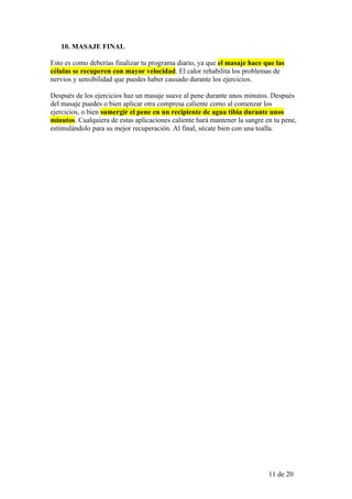 10. MASAJE FINAL

Esto es como deberías finalizar tu programa diario, ya que el masaje hace que las
células se recuperen con mayor velocidad. El calor rehabilita los problemas de
nervios y sensibilidad que puedes haber causado durante los ejercicios.

Después de los ejercicios haz un masaje suave al pene durante unos minutos. Después
del masaje puedes o bien aplicar otra compresa caliente como al comenzar los
ejercicios, o bien sumergir el pene en un recipiente de agua tibia durante unos
minutos. Cualquiera de estas aplicaciones caliente hará mantener la sangre en tu pene,
estimulándolo para su mejor recuperación. Al final, sécate bien con una toalla.




                                                                            11 de 20
 