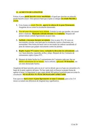 11. AUMENTO DE LONGITUD

Estirar el pene puede hacerlo crecer muchísimo, al igual que ejercitar un músculo
puede hacerlo crecer. Este ejercicio hará que el pene se alargue en estado fláccido y
erecto.

   1. Con el pene en estado fláccido, agarra la cabeza de tu pene firmemente.
      Asegúrate de no cortar la circulación demasiado.

   2. Tira del pene directamente hacia delante. Estíralo lo más que puedas, sin causar
      dolor o malestar. Mantenlo estirado durante 1 ó 2 minutos. Después del
      primer minuto estíralo ligeramente un poco más.

   3. Suéltalo y descansa durante un minuto. Gira tu pene 20 o 30 veces en
      movimiento circular, esto hará que la circulación vuelva a funcionar con
      normalidad. Otra forma de hacer esto es moviendo las caderas sacudiendo el
      pene de manera que golpee suavemente contra las piernas.

   4. Repite el paso Nº2 cuatro veces, variando la dirección de estiramiento cada
      vez: hacia derecha, izquierda, arriba y abajo. Después de los 2 minutos de
      estiramiento repite el paso Nº3.

   5. Después de haber hecho los 5 estiramientos de 2 minutos cada uno, haz un
      último estiramiento de un minuto, hacia enfrente, aplicando 10 tironcitos, sin
      ser estos demasiado fuertes.

Asegúrate de hacer presión, pero no en el nervio dorsal, que es el que ese encuentra a lo
largo de la parte superior del pene. No hay nada malo en buscar tu propia forma de
agarrar el pene, lo importante es que sepas dónde NO aplicar la presión para no cortar la
circulación. NO SUJETES TU PENE DEMASIADO APRETADO.

Este ejercicio hará crecer el pene ligeramente en unas 2 semanas, pero a los 3-4
meses se notará una diferencia de longitud muy significativa.




                                                                             12 de 20
 