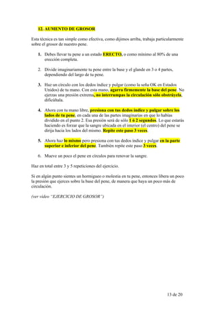 12. AUMENTO DE GROSOR

Esta técnica es tan simple como efectiva, como dijimos arriba, trabaja particularmente
sobre el grosor de nuestro pene.

   1. Debes llevar tu pene a un estado ERECTO, o como mínimo al 80% de una
      erección completa.

   2. Divide imaginariamente tu pene entre la base y el glande en 3 o 4 partes,
      dependiendo del largo de tu pene.

   3. Haz un círculo con los dedos índice y pulgar (como la seña OK en Estados
      Unidos) de tu mano. Con esta mano, agarra firmemente la base del pene. No
      ejerzas una presión extrema, no interrumpas la circulación sólo obstrúyela,
      dificúltala.

   4. Ahora con tu mano libre, presiona con tus dedos índice y pulgar sobre los
      lados de tu pene, en cada una de las partes imaginarias en que lo habías
      dividido en el punto 2. Esa presión será de sólo 1 ó 2 segundos. Lo que estarás
      haciendo es forzar que la sangre ubicada en el interior (el centro) del pene se
      dirija hacia los lados del mismo. Repite este paso 3 veces.

   5. Ahora haz lo mismo pero presiona con tus dedos índice y pulgar en la parte
      superior e inferior del pene. También repite este paso 3 veces.

   6. Mueve un poco el pene en círculos para renovar la sangre.

Haz en total entre 3 y 5 repeticiones del ejercicio.

Si en algún punto sientes un hormigueo o molestia en tu pene, entonces libera un poco
la presión que ejerces sobre la base del pene, de manera que haya un poco más de
circulación.

(ver vídeo “EJERCICIO DE GROSOR”)




                                                                            13 de 20
 