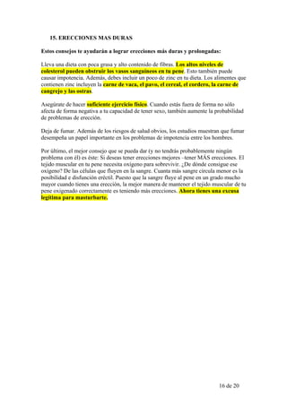 15. ERECCIONES MAS DURAS

Estos consejos te ayudarán a lograr erecciones más duras y prolongadas:

Lleva una dieta con poca grasa y alto contenido de fibras. Los altos niveles de
colesterol pueden obstruir los vasos sanguíneos en tu pene. Esto también puede
causar impotencia. Además, debes incluir un poco de zinc en tu dieta. Los alimentes que
contienen zinc incluyen la carne de vaca, el pavo, el cereal, el cordero, la carne de
cangrejo y las ostras.

Asegúrate de hacer suficiente ejercicio físico. Cuando estás fuera de forma no sólo
afecta de forma negativa a tu capacidad de tener sexo, también aumente la probabilidad
de problemas de erección.

Deja de fumar. Además de los riesgos de salud obvios, los estudios muestran que fumar
desempeña un papel importante en los problemas de impotencia entre los hombres.

Por último, el mejor consejo que se pueda dar (y no tendrás probablemente ningún
problema con él) es éste: Si deseas tener erecciones mejores –tener MÁS erecciones. El
tejido muscular en tu pene necesita oxígeno para sobrevivir. ¿De dónde consigue ese
oxígeno? De las células que fluyen en la sangre. Cuanta más sangre circula menor es la
posibilidad e disfunción eréctil. Puesto que la sangre fluye al pene en un grado mucho
mayor cuando tienes una erección, la mejor manera de mantener el tejido muscular de tu
pene oxigenado correctamente es teniendo más erecciones. Ahora tienes una excusa
legítima para masturbarte.




                                                                           16 de 20
 