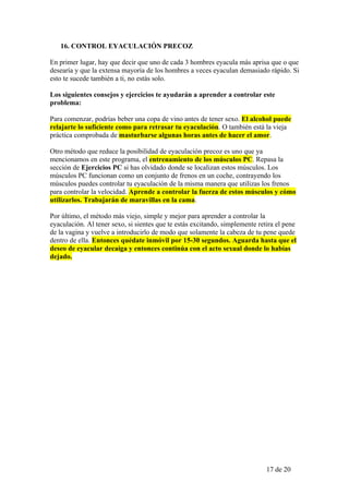 16. CONTROL EYACULACIÓN PRECOZ

En primer lugar, hay que decir que uno de cada 3 hombres eyacula más aprisa que o que
desearía y que la extensa mayoría de los hombres a veces eyaculan demasiado rápido. Si
esto te sucede también a ti, no estás solo.

Los siguientes consejos y ejercicios te ayudarán a aprender a controlar este
problema:

Para comenzar, podrías beber una copa de vino antes de tener sexo. El alcohol puede
relajarte lo suficiente como para retrasar tu eyaculación. O también está la vieja
práctica comprobada de masturbarse algunas horas antes de hacer el amor.

Otro método que reduce la posibilidad de eyaculación precoz es uno que ya
mencionamos en este programa, el entrenamiento de los músculos PC. Repasa la
sección de Ejercicios PC si has olvidado donde se localizan estos músculos. Los
músculos PC funcionan como un conjunto de frenos en un coche, contrayendo los
músculos puedes controlar tu eyaculación de la misma manera que utilizas los frenos
para controlar la velocidad. Aprende a controlar la fuerza de estos músculos y cómo
utilizarlos. Trabajarán de maravillas en la cama.

Por último, el método más viejo, simple y mejor para aprender a controlar la
eyaculación. Al tener sexo, si sientes que te estás excitando, simplemente retira el pene
de la vagina y vuelve a introducirlo de modo que solamente la cabeza de tu pene quede
dentro de ella. Entonces quédate inmóvil por 15-30 segundos. Aguarda hasta que el
deseo de eyacular decaiga y entonces continúa con el acto sexual donde lo habías
dejado.




                                                                              17 de 20
 
