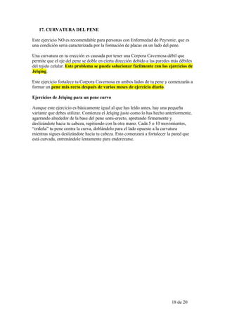 17. CURVATURA DEL PENE

Este ejercicio NO es recomendable para personas con Enfermedad de Peyronie, que es
una condición seria caracterizada por la formación de placas en un lado del pene.

Una curvatura en tu erección es causada por tener una Corpora Cavernosa débil que
permite que el eje del pene se doble en cierta dirección debido a las paredes más débiles
del tejido celular. Este problema se puede solucionar fácilmente con los ejercicios de
Jelqing.

Este ejercicio fortalece tu Corpora Cavernosa en ambos lados de tu pene y comenzarás a
formar un pene más recto después de varios meses de ejercicio diario.

Ejercicios de Jelqing para un pene curvo

Aunque este ejercicio es básicamente igual al que has leído antes, hay una pequeña
variante que debes utilizar. Comienza el Jelqing justo como lo has hecho anteriormente,
agarrando alrededor de la base del pene semi-erecto, apretando firmemente y
deslizándote hacia tu cabeza, repitiendo con la otra mano. Cada 5 o 10 movimientos,
“ordeña” tu pene contra la curva, doblándolo para el lado opuesto a la curvatura
mientras sigues deslizándote hacia tu cabeza. Esto comenzará a fortalecer la pared que
está curvada, entrenándole lentamente para enderezarse.




                                                                             18 de 20
 