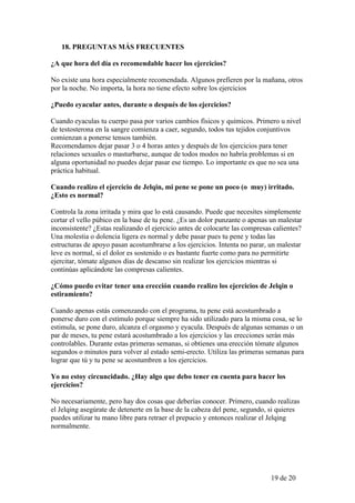 18. PREGUNTAS MÁS FRECUENTES

¿A que hora del día es recomendable hacer los ejercicios?

No existe una hora especialmente recomendada. Algunos prefieren por la mañana, otros
por la noche. No importa, la hora no tiene efecto sobre los ejercicios

¿Puedo eyacular antes, durante o después de los ejercicios?

Cuando eyaculas tu cuerpo pasa por varios cambios físicos y químicos. Primero u nivel
de testosterona en la sangre comienza a caer, segundo, todos tus tejidos conjuntivos
comienzan a ponerse tensos también.
Recomendamos dejar pasar 3 o 4 horas antes y después de los ejercicios para tener
relaciones sexuales o masturbarse, aunque de todos modos no habría problemas si en
alguna oportunidad no puedes dejar pasar ese tiempo. Lo importante es que no sea una
práctica habitual.

Cuando realizo el ejercicio de Jelqin, mi pene se pone un poco (o muy) irritado.
¿Esto es normal?

Controla la zona irritada y mira que lo está causando. Puede que necesites simplemente
cortar el vello púbico en la base de tu pene. ¿Es un dolor punzante o apenas un malestar
inconsistente? ¿Estas realizando el ejercicio antes de colocarte las compresas calientes?
Una molestia o dolencia ligera es normal y debe pasar pues tu pene y todas las
estructuras de apoyo pasan acostumbrarse a los ejercicios. Intenta no parar, un malestar
leve es normal, si el dolor es sostenido o es bastante fuerte como para no permitirte
ejercitar, tómate algunos días de descanso sin realizar los ejercicios mientras si
continúas aplicándote las compresas calientes.

¿Cómo puedo evitar tener una erección cuando realizo los ejercicios de Jelqin o
estiramiento?

Cuando apenas estás comenzando con el programa, tu pene está acostumbrado a
ponerse duro con el estímulo porque siempre ha sido utilizado para la misma cosa, se lo
estimula, se pone duro, alcanza el orgasmo y eyacula. Después de algunas semanas o un
par de meses, tu pene estará acostumbrado a los ejercicios y las erecciones serán más
controlables. Durante estas primeras semanas, si obtienes una erección tómate algunos
segundos o minutos para volver al estado semi-erecto. Utiliza las primeras semanas para
lograr que tú y tu pene se acostumbren a los ejercicios.

Yo no estoy circuncidado. ¿Hay algo que debo tener en cuenta para hacer los
ejercicios?

No necesariamente, pero hay dos cosas que deberías conocer. Primero, cuando realizas
el Jelqing asegúrate de detenerte en la base de la cabeza del pene, segundo, si quieres
puedes utilizar tu mano libre para retraer el prepucio y entonces realizar el Jelqing
normalmente.




                                                                             19 de 20
 